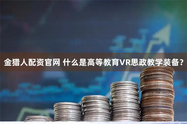 金猎人配资官网 什么是高等教育VR思政教学装备？