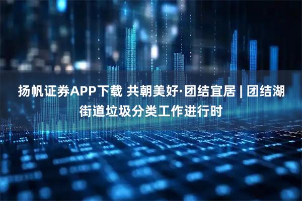 扬帆证券APP下载 共朝美好·团结宜居 | 团结湖街道垃圾分类工作进行时