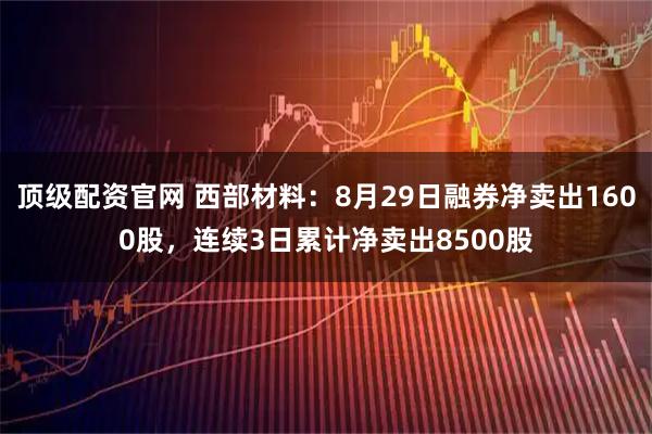 顶级配资官网 西部材料：8月29日融券净卖出1600股，连续3日累计净卖出8500股