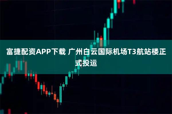 富捷配资APP下载 广州白云国际机场T3航站楼正式投运