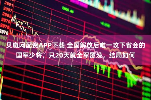 贝赢网配资APP下载 全国解放后唯一攻下省会的国军少将，只20天就全军覆没，结局如何