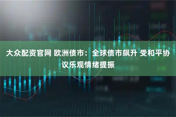 大众配资官网 欧洲债市：全球债市飙升 受和平协议乐观情绪提振